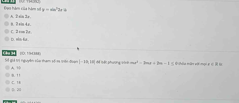 Cầu 33 (10:1943 92
Đạo hàm của hàm s6 y=sin^22x là
A. 2sin 2x.
B. 2sin 4x.
C. 2cos 2x.
D. sin 4x. 
Câu 34 (ID:194388) 
Số giá trị nguyên của tham số m trên đoạn [-10;10] để bất phương trình mx^2-2mx+2m-1≤ 0 thỏa mãn với mọi x∈ R là:
A. 10
B. 11
C. 18
D. 20