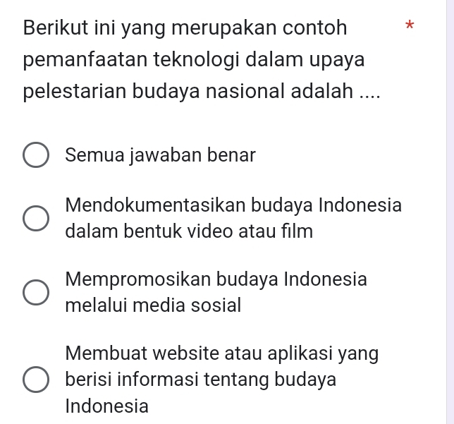 Berikut ini yang merupakan contoh *
pemanfaatan teknologi dalam upaya
pelestarian budaya nasional adalah ....
Semua jawaban benar
Mendokumentasikan budaya Indonesia
dalam bentuk video atau film
Mempromosikan budaya Indonesia
melalui media sosial
Membuat website atau aplikasi yang
berisi informasi tentang budaya
Indonesia