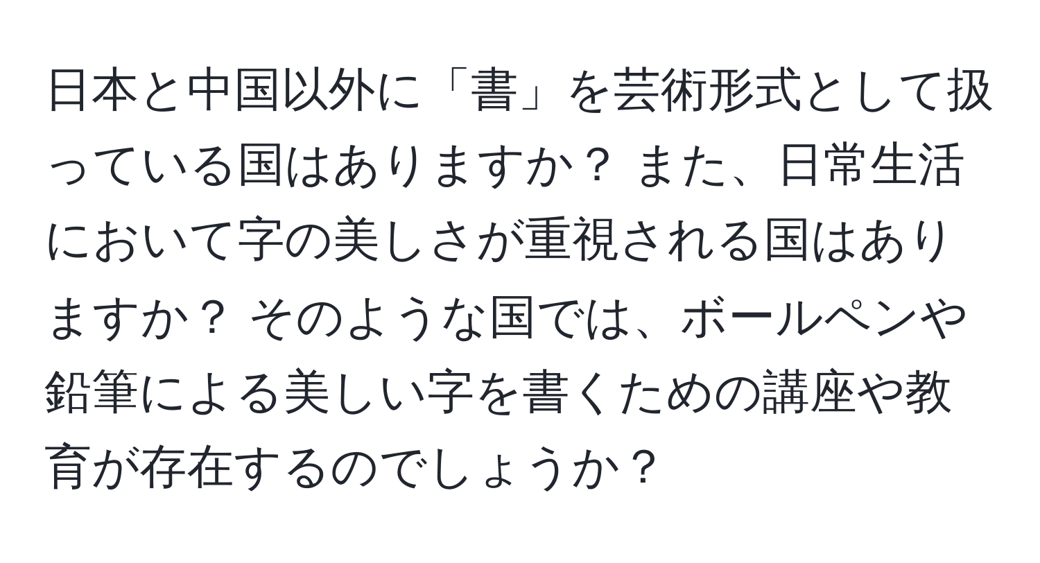 日本と中国以外に「書」を芸術形式として扱っている国はありますか？ また、日常生活において字の美しさが重視される国はありますか？ そのような国では、ボールペンや鉛筆による美しい字を書くための講座や教育が存在するのでしょうか？