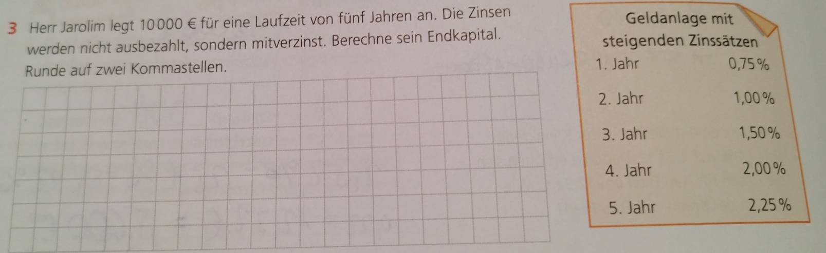 Herr Jarolim legt 10000 € für eine Laufzeit von fünf Jahren an. Die Zinsen 
Geldanlage mit 
werden nicht ausbezahlt, sondern mitverzinst. Berechne sein Endkapital. steigenden Zinssätzen 
1. Jahr 
Runde auf zwei Kommastellen. 0,75 %
2. Jahr 1,00 %
3. Jahr 1,50%
4. Jahr 2,00 %
5. Jahr 2,25 %