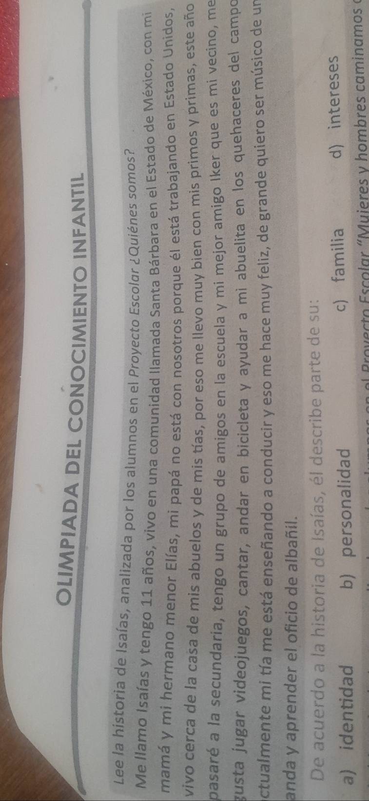 OLIMPIADA DEL CONOCIMIENTO INFANTIL
Lee la historia de Isaías, analizada por los alumnos en el Proyecto Escolar ¿Quiénes somos?
Me llamo Isaías y tengo 11 años, vivo en una comunidad llamada Santa Bárbara en el Estado de México, con mi
mamá y mi hermano menor Elías, mi papá no está con nosotros porque él está trabajando en Estado Unidos,
vivo cerca de la casa de mis abuelos y de mis tías, por eso me llevo muy bien con mis primos y primas, este año
pasaré a la secundaria, tengo un grupo de amigos en la escuela y mi mejor amigo Iker que es mi vecino, me
gusta jugar videojuegos, cantar, andar en bicicleta y ayudar a mì abuelita en los quehaceres del campo
ctualmente mi tía me está enseñando a conducir y eso me hace muy feliz, de grande quiero ser músico de un
anda y aprender el oficio de albañil.
De acuerdo a la historia de Isaías, él describe parte de su:
a) identidad b) personalidad c) familia d) intereses
el Pro v ecto Escolar " Muieres y hombres caminamos «