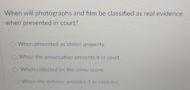 When will photographs and film be classified as real evidence
when presented in court?
When presented as stolen property.
When the prosecution presents it in court.
When collected on the crime scene.
When the defence provides it as evidence.