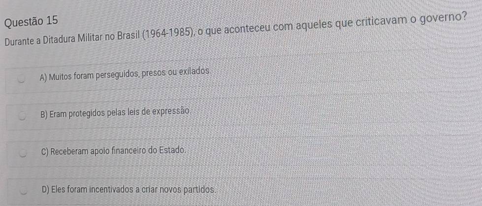 Durante a Ditadura Militar no Brasil (1964-1985), o que aconteceu com aqueles que criticavam o governo?
A) Muitos foram perseguidos, presos ou exilados.
B) Eram protegidos pelas leis de expressão.
C) Receberam apoio financeiro do Estado.
D) Eles foram incentivados a criar novos partidos.