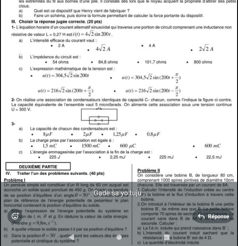 les extremités du fil aux bornes d'une pile. Il constaté des lors que le noyau acquiert la proprièté d'attirer des petits
clous.
a) Quel est ce dispositif que Henry vient de fabriquer?
b) Faire un schéma, puis écrire la formule permettant de calculer la force portante du dispositif.
III. Choisir la réponse jugée correcte. (20 pts)
1- L'équation horaire d'un courant alternatif sinusoïdal qui traverse une portion de circuit comprenant une inductance non
résistive de valeur L=0.27Hesti(t)=4sqrt(2)sin 200t.
a) L'intensité efficace du courant vaut :
4 A
2 A 4sqrt(2)A 2sqrt(2)A
b) L'impédance du circuit est :
54 ohms 84.8 ohms 101,7 ohms 800 ohms
c) L'expression mathématique de la tension est :
u(t)=304,5sqrt(2)sin 200t
u(t)=304,5sqrt(2)sin (200t+ π /2 )
u(t)=216sqrt(2)sin (200t+ π /2 )
u(t)=216sqrt(2)sin (200t- π /2 )
2- On réalise une association de condensateurs identiques de capacité C: chacun, comme l'indique la figure ci-contre.
La capacité équivalente de l'ensemble vaut 5 microfarads. On alimente cette association sous une tension continue
U=300V.
3-
a) La capacité de chacun des condensateurs est :
8μF 2μF 1,25μF . 0,8μF
b) La charge prise par l'association est égale à :
1,5 mC 1500 mC 60 0 μC 600 mC
c) L'énergie emmagasinée par l'association à la fin de la charge est :
225 J 2,25 mJ 225 mJ 22,5 mJ
DEUXIÈME PARTIE
Problème II
IV. Traiter l'un des problèmes suivants. (40 pts) On considère une bobine B, de longueur 80 cm,
Problème I comprenant 1000 spires jointives de diamètre 10cm
Un pendule simple est constituer d'un fil long de 60 cm auquel est chacune. Elle est traversée par un courant de 8A.
accroche un solide quasi ponctuel de 450 g. On écarto ce pendule  1. Calculer l'intensité de l'induction créée au centre
de sa position d'équilibre d'un angle θ =50° Gade sa yo tujul, la bobine et le flux d'induction à travers cette
plan de référence de l'énergie potentielle de pesanteur le plan bobine.
horizontal contenant la position d'équilibre du solide. 2.On introduit à l'intérieur de la bobine B une petite
bobine B', de même axe que B. La petite bobine
a) Ecrire l'expression de l'énergie potentielle du système en comporte 70 spires de section 95
dition de /, m, θ et g. En déduire la valeur de cette énergie. courant varie dans B de 8A   Réponse
(Prendre g=9.8m,s^(-2)). seconde. Calculer :
b) A quelle vitesse le solide passe-t-il par sa position d'équilibre  ? a) La f.é.m. induite qui prend naissance dans B'
b) L'intensité du courant induit sachant que la
c) Dans la position θ =30° , quelles sont les valeurs des én gies résistance de la bobine B' est de 4 Ω.
potentielle et cinétique du système ? c) La quantité d'électricité induite