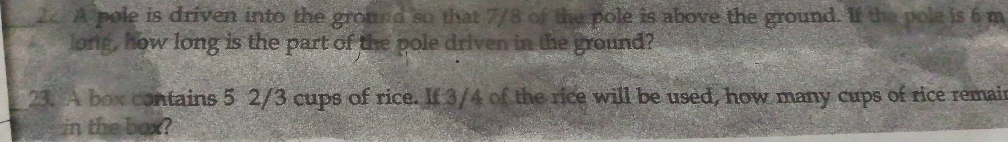 A pole is driven into the ground so that 7/8 of the pole is above the ground. If the pole is 6 m
long, how long is the part of the pole driven in the ground? 
23. A box contains 5 2/3 cups of rice. If 3/4 of the rice will be used, how many cups of rice remain 
in the box?