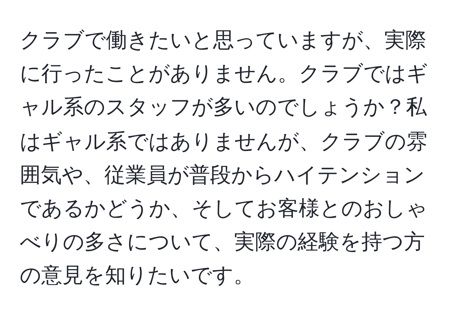 クラブで働きたいと思っていますが、実際に行ったことがありません。クラブではギャル系のスタッフが多いのでしょうか？私はギャル系ではありませんが、クラブの雰囲気や、従業員が普段からハイテンションであるかどうか、そしてお客様とのおしゃべりの多さについて、実際の経験を持つ方の意見を知りたいです。