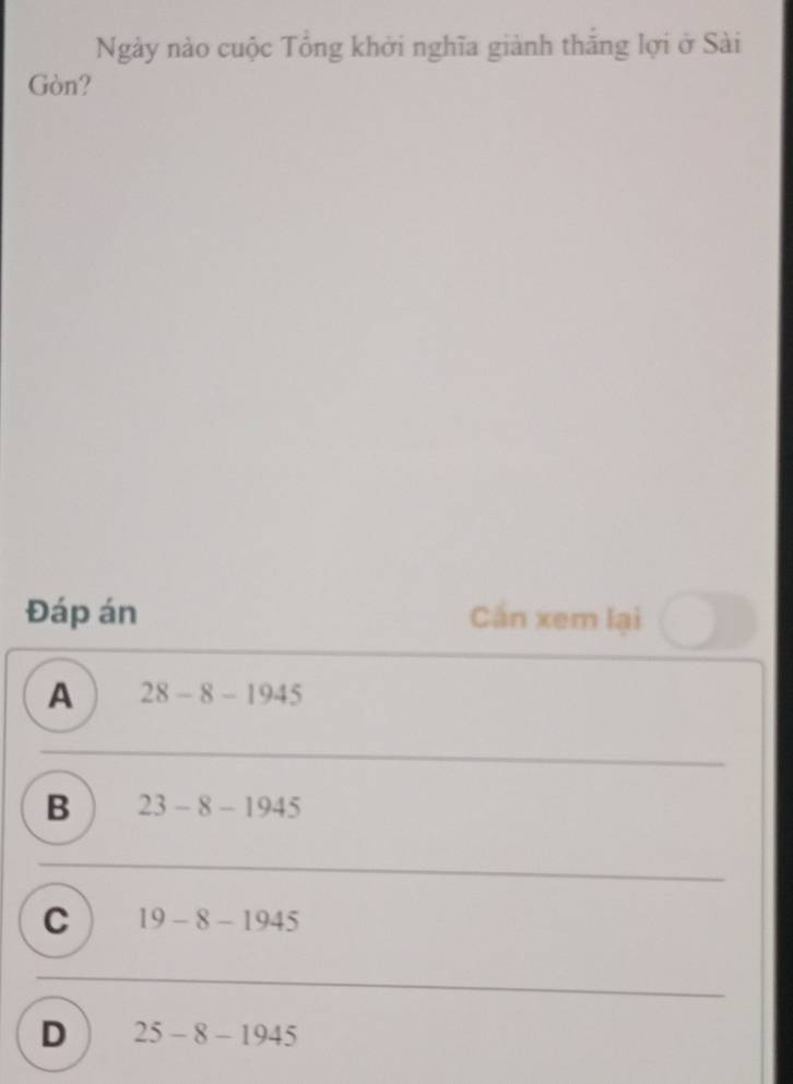 Ngày nào cuộc Tổng khởi nghĩa giành thắng lợi ở Sài
Gòn?
Đáp án Cần xem lại
A 28-8-1945
B 23-8-1945
C 19-8-1945
D 25-8-1945