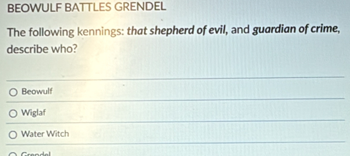 BEOWULF BATTLES GRENDEL
The following kennings: that shepherd of evil, and guardian of crime,
describe who?
Beowulf
Wiglaf
Water Witch
^