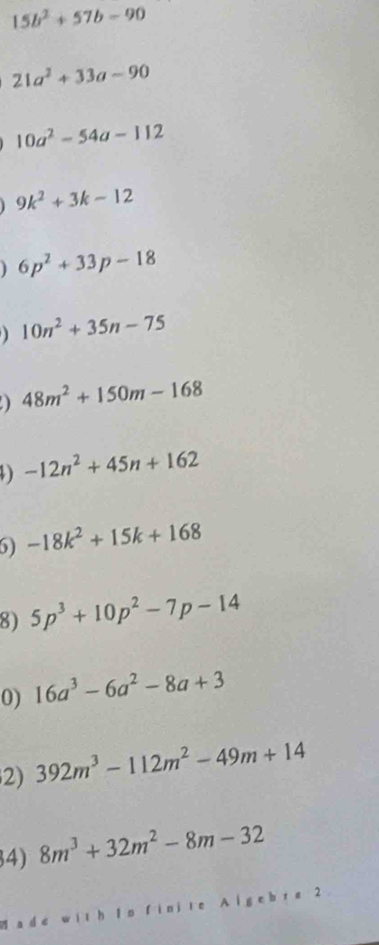 15b^2+57b-90
21a^2+33a-90
10a^2-54a-112
9k^2+3k-12
6p^2+33p-18
10n^2+35n-75
a 48m^2+150m-168
-12n^2+45n+162
6) -18k^2+15k+168
8) 5p^3+10p^2-7p-14
0) 16a^3-6a^2-8a+3
2) 392m^3-112m^2-49m+14
4) 8m^3+32m^2-8m-32
a d e with lo fin jte g e b r a 2