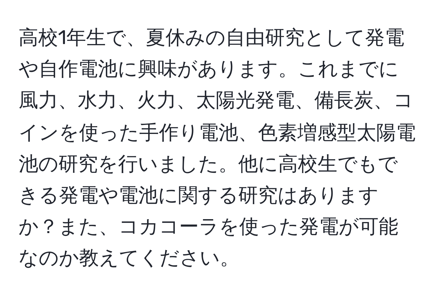 高校1年生で、夏休みの自由研究として発電や自作電池に興味があります。これまでに風力、水力、火力、太陽光発電、備長炭、コインを使った手作り電池、色素増感型太陽電池の研究を行いました。他に高校生でもできる発電や電池に関する研究はありますか？また、コカコーラを使った発電が可能なのか教えてください。