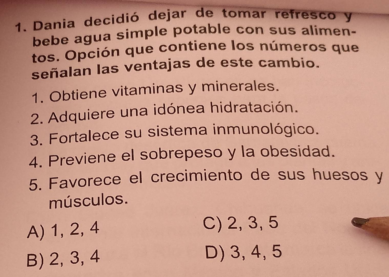 Dania decidió dejar de tomar refresco y
bebe agua simple potable con sus alimen-
tos. Opción que contiene los números que
señalan las ventajas de este cambio.
1. Obtiene vitaminas y minerales.
2. Adquiere una idónea hidratación.
3. Fortalece su sistema inmunológico.
4. Previene el sobrepeso y la obesidad.
5. Favorece el crecimiento de sus huesos y
músculos.
A) 1, 2, 4
C) 2, 3, 5
B) 2, 3, 4
D) 3, 4, 5