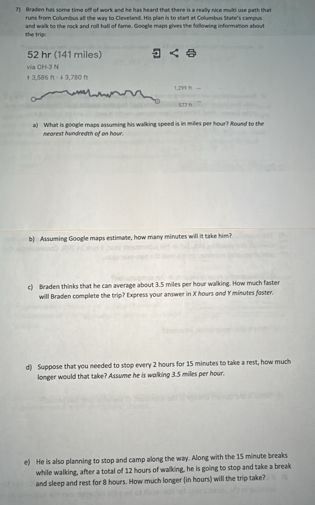 Braden has some time off of work and he has heard that there is a really nice multi use path that 
runs from Columbus all the way to Cleveland. His plan is to start at Columbus State’s campus 
and walk to the rock and roll hall of fame. Google maps gives the following information about 
the trip:
52 hr (141 miles) 
via OH-3N
t3,586ft· 13,780ft
1,299 ft
577 ft
a) What is google maps assuming his walking speed is in miles per hour? Round to the 
nearest hundredth of an hour. 
b) Assuming Google maps estimate, how many minutes will it take him? 
c) Braden thinks that he can average about 3.5 miles per hour walking. How much faster 
will Braden complete the trip? Express your answer in X hours and Y minutes faster. 
d) Suppose that you needed to stop every 2 hours for 15 minutes to take a rest, how much 
longer would that take? Assume he is walking 3.5 miles per hour. 
e) He is also planning to stop and camp along the way. Along with the 15 minute breaks 
while walking, after a total of 12 hours of walking, he is going to stop and take a break 
and sleep and rest for 8 hours. How much longer (in hours) will the trip take?