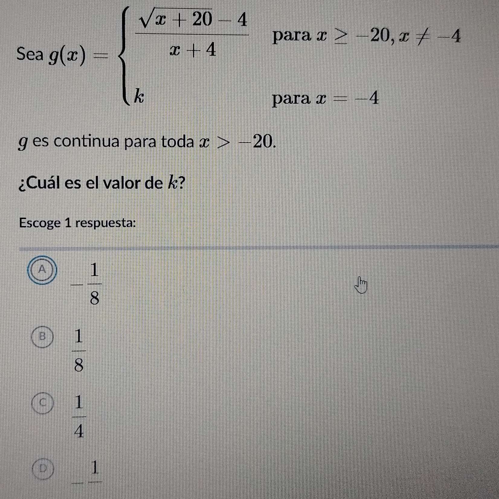 Soag(x)=beginarrayl  (sqrt(x)+20)/x+4 4 kendarray.  4
para x≥ -20, x!= -4
para x=-4
g es continua para toda x>-20. 
¿Cuál es el valor de k?
Escoge 1 respuesta:
A - 1/8 
B  1/8 
C  1/4 
D 1