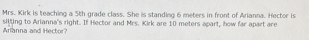 Mrs. Kirk is teaching a 5 grade class. She is standing 6 meters in front of Arianna. Hector is 
sitting to Arianna's right. If Hector and Mrs. Kirk are 10 meters apart, how far apart are 
Arianna and Hector?