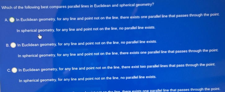 Which of the following best compares parallel lines in Euclidean and spherical geometry?
A. ● In Euclidean geometry, for any line and point not on the line, there exists one parallel line that passes through the point.
In spherical geometry, for any line and point not on the line, no parallel line exists.
B. In Euclidean geometry, for any line and point not on the line, no parallel line exists.
In spherical geometry, for any line and point not on the line, there exists one parallel line that passes through the point.
C. In Euclidean geometry, for any line and point not on the line, there exist two parallel lines that pass through the point.
In spherical geometry, for any line and point not on the line, no parallel line exists.
line, there exists one parallel line that passes through the point.