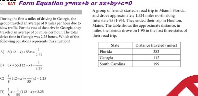 SAT Form Equation y=mx+b or ax+by+c=0
A group of friends started a road trip in Miami, Florida,
and drove approximately 1,524 miles north along
During the first x miles of driving in Georgia, the Interstate 95 (I-95). They ended their trip in Houlton,
group traveled an average of 8 miles per hour due to
slow traffic. For the rest of the drive in Georgia, they Maine. The table shows the approximate distance, in
traveled an average of 55 miles per hour. The total miles, the friends drove on I-95 in the first three states of
drive time in Georgia was 2.25 hours. Which of the their road trip.
following equations represents this situation?
A) 8(112-x)+55x= 1/2.25 
B) 8x+55(112-x)= 1/2.25 
C)  1/8 (112-x)+ 1/55 (x)=2.25
D)  1/8 x+ 1/55 (112-x)=2.25