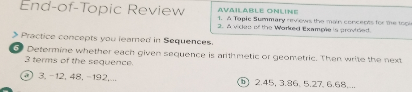 End-of-Topic Review AVAILABLE ONLINE 
1. A Topic Summary reviews the main concepts for the topi 
2. A video of the Worked Example is provided. 
> Practice concepts you learned in Sequences. 
6 Determine whether each given sequence is arithmetic or geometric. Then write the next
3 terms of the sequence. 
) 3, −12, 48, −192,... ⓑ 2.45, 3.86, 5.27, 6.68,...