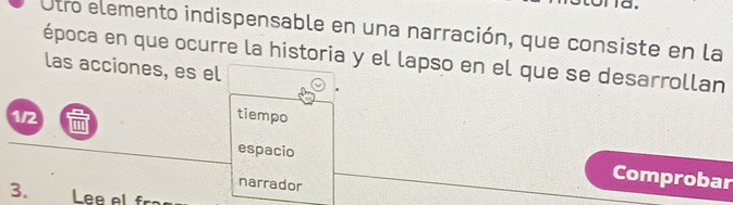 Otro elemento indispensable en una narración, que consiste en la 
época en que ocurre la historia y el lapso en el que se desarrollan 
las acciones, es el
1/2 tiempo 
espacio 
narrador 
Comprobar 
3. Lee al f