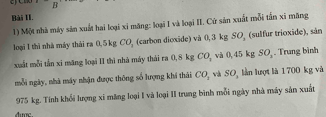 Cho x B 
Bài II. 
1) Một nhà máy sản xuất hai loại xi măng: loại I và loại II. Cứ sản xuất mỗi tấn xi măng 
loại I thì nhà máy thải ra 0, 5 kg CO_2 (carbon dioxide) và 0, 3 kg SO_3 (sulfur trioxide), sản 
xuất mỗi tấn xi măng loại II thì nhà máy thải ra 0,8kg CO_2 và0.45k g SO_3. Trung bình 
mỗi ngày, nhà máy nhận được thông số lượng khí thải CO_2 và SO_3 lần lượt là 1 700 kg và
975 kg. Tính khối lượng xi măng loại I và loại II trung bình mỗi ngày nhà máy sản xuất 
được.