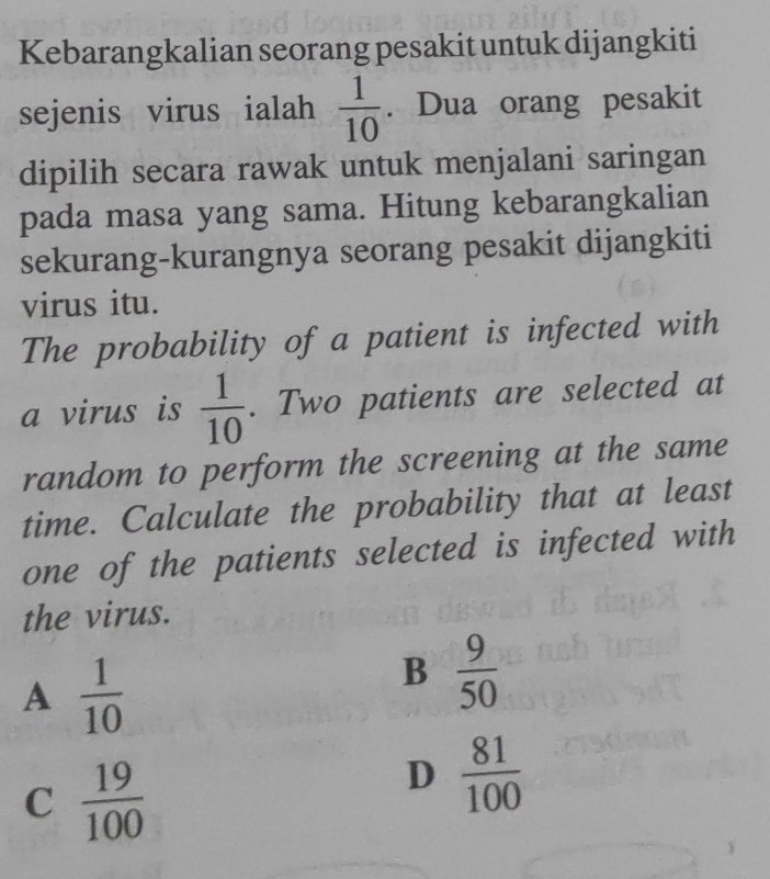 Kebarangkalian seorang pesakit untuk dijangkiti
sejenis virus ialah  1/10 . Dua orang pesakit
dipilih secara rawak untuk menjalani saringan
pada masa yang sama. Hitung kebarangkalian
sekurang-kurangnya seorang pesakit dijangkiti
virus itu.
The probability of a patient is infected with
a virus is  1/10 . Two patients are selected at
random to perform the screening at the same
time. Calculate the probability that at least
one of the patients selected is infected with
the virus.
A  1/10 
B  9/50 
C  19/100 
D  81/100 