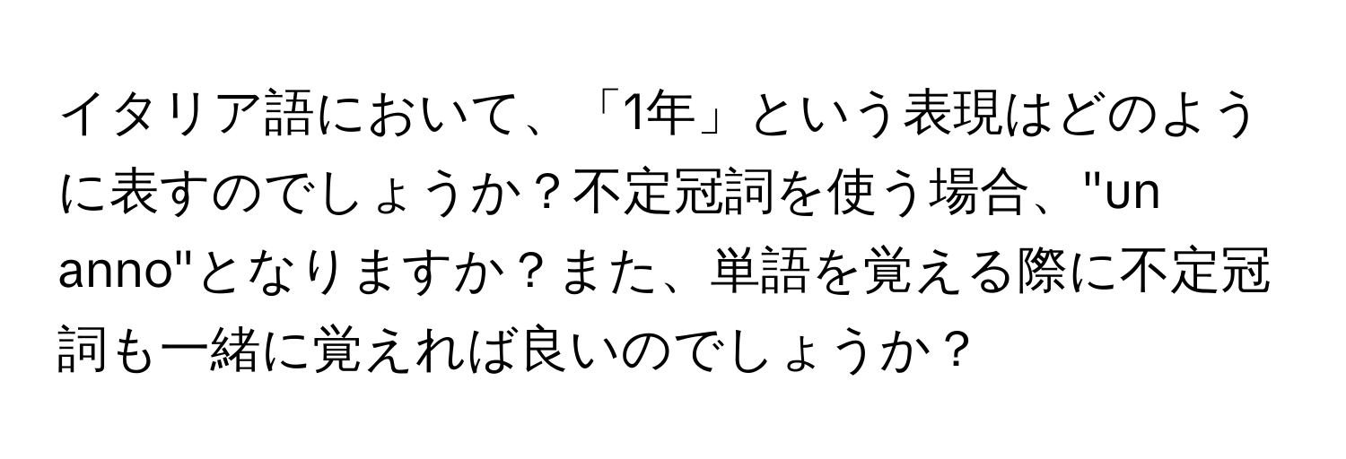 イタリア語において、「1年」という表現はどのように表すのでしょうか？不定冠詞を使う場合、"un anno"となりますか？また、単語を覚える際に不定冠詞も一緒に覚えれば良いのでしょうか？