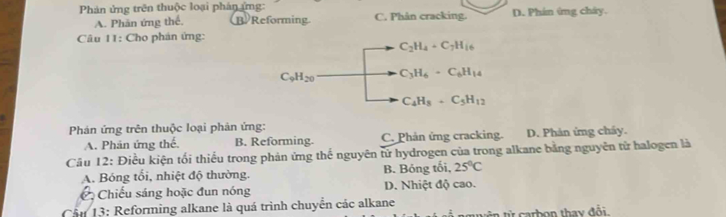 Phản ứng trên thuộc loại phân ứng:
A. Phăn ứng thế, B Reforming C. Phân cracking. D. Phín ứng chây.
Câu 11: Cho phán ứng:
C_2H_4+C_7H_16
C_9H_20
C_3H_6· C_6H_14
C_4H_8+C_5H_12
Phán ứng trên thuộc loại phản ứng:
A. Phản ứng thế. B. Reforming. C. Phản ứng cracking. D. Phản ứng cháy.
Câu 12: Điều kiện tối thiếu trong phản ứng thế nguyên tử hydrogen của trong alkane bằng nguyên tử halogen là
A. Bóng tối, nhiệt độ thường. B. Bóng tối, 25°C
C Chiếu sáng hoặc đun nóng D. Nhiệt độ cao.
Cầu 13: Reforming alkane là quá trình chuyển các alkane
t n từ carbon thay đổi.