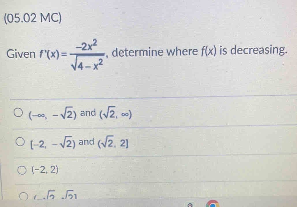 (05.02 MC)
Given f'(x)= (-2x^2)/sqrt(4-x^2)  , determine where f(x) is decreasing.
(-∈fty ,-sqrt(2)) and (sqrt(2),∈fty )
[-2,-sqrt(2)) and (sqrt(2),2]
(-2,2)
_7sqrt(2)sqrt()