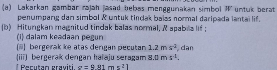 Lakarkan gambar rajah jasad bebas menggunakan simbol W untuk berat 
penumpang dan simbol R untuk tindak balas normal daripada lantai lif. 
(b) Hitungkan magnitud tindak balas normal, R apabila lif ; 
(i) dalam keadaan pegun 
(ii) bergerak ke atas dengan pecutan 1.2ms^(-2) , dan 
(iii) bergerak dengan halaju seragam 8.0ms^(-1). 
[ Pecutan graviti. g=9.81ms^(-2)1