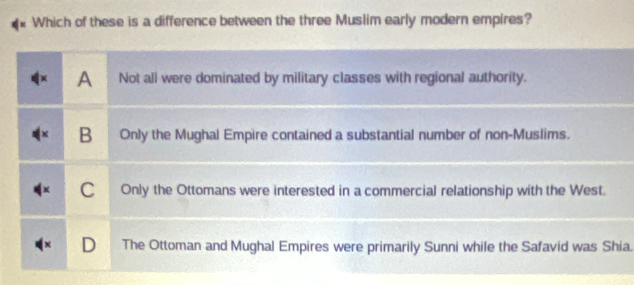 Which of these is a difference between the three Muslim early modern empires?
A Not all were dominated by military classes with regional authority.
B Only the Mughal Empire contained a substantial number of non-Muslims.
C Only the Ottomans were interested in a commercial relationship with the West.
The Ottoman and Mughal Empires were primarily Sunni while the Safavid was Shia.