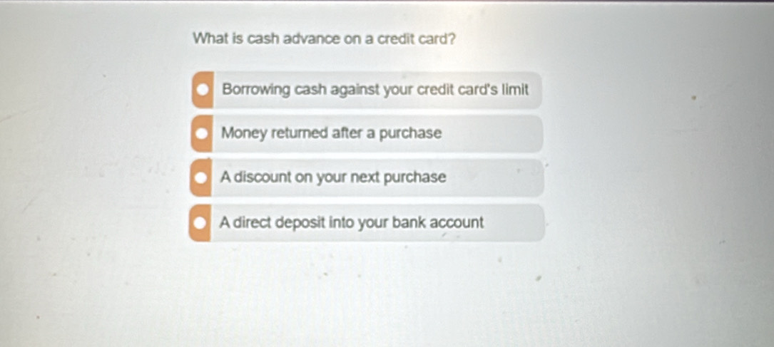 What is cash advance on a credit card?
Borrowing cash against your credit card's limit
Money returned after a purchase
A discount on your next purchase
A direct deposit into your bank account