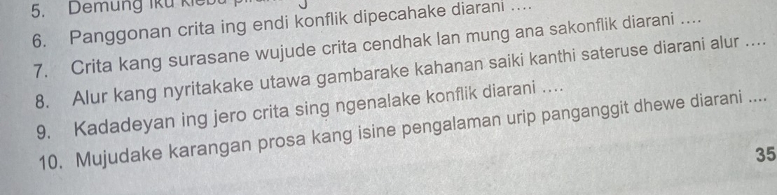 Demung Iku kiểb 
6. Panggonan crita ing endi konflik dipecahake diarani … 
7. Crita kang surasane wujude crita cendhak lan mung ana sakonflik diarani …. 
8. Alur kang nyritakake utawa gambarake kahanan saiki kanthi sateruse diarani alur .... 
9. Kadadeyan ing jero crita sing ngenalake konflik diarani … 
10. Mujudake karangan prosa kang isine pengalaman urip panganggit dhewe diarani ....
35