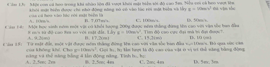 Một con cá heo trong khi nhào lộn đã vượt khỏi mặt biển tới độ cao 5m. Nếu coi cá heo vượt lên
khỏi mặt biển được chi nhờ động năng nó có vào lúc rời mặt biển và lấy g=10m/s^2 thì vận tốc
của cá heo vào lúc rời mặt biển là
A. 10m/s. B. 7,07m/s. C. 100m/s. D. 50m/s.
Câu 14: Một học sinh ném một vật có khối lượng 200g được ném thẳng đứng lên cao với vận tốc ban đầu
8 m/s từ độ cao 8m so với mặt đất. Lấy g=10m/s^2. Tìm độ cao cực đại mà bi đạt được?.
A. 9,2(m) B. 17,2(m) C. 15,2(m) D. 10 (m)
Câu 15: Từ mặt đất, một vật được ném thắng đứng lên cao với vân tốc ban đầu v_o=10m/s. Bỏ qua sức cản
của không khí. Cho g=10m/s^2 7. Gọi hị, h2 lần lượt là độ cao của vật ở vị trí thế năng bằng động
năng và thế năng bằng 4 lần động năng. Tính hị, , h2:
A. 2,5m; 2m B. 2,5m; 4m C. 2m; 4m D. 5m; 3m