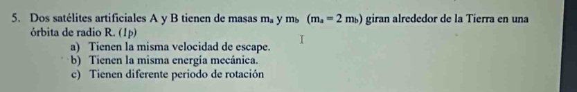 Dos satélites artificiales A y B tienen de masas m_a y m_b(m_a=2m_b) giran alrededor de la Tierra en una
órbita de radio R. (1p)
a) Tienen la misma velocidad de escape.
b) Tienen la misma energía mecánica.
c) Tienen diferente periodo de rotación