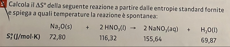 Calcola il △ S° della seguente reazione a partire dalle entropie standard fornite
e spiega a quali temperature la reazione è spontanea:
Na_2O(s)+2HNO_3(l)to 2NaNO_3(aq)+H_2O(l)
S♀ (J/mol·K) 72,80 116, 32 155, 64
69,87