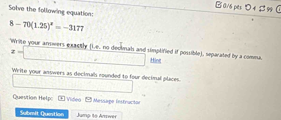 つ 4 99 
Solve the following equation:
8-70(1.25)^x=-3177
Write your answers exactly (i.e. no decimals and simplified if possible), separated by a comma.
x=□ Hint 
Write your answers as decimals rounded to four decimal places. 
Question Help: Video Message instructor 
Submit Question Jump to Answer