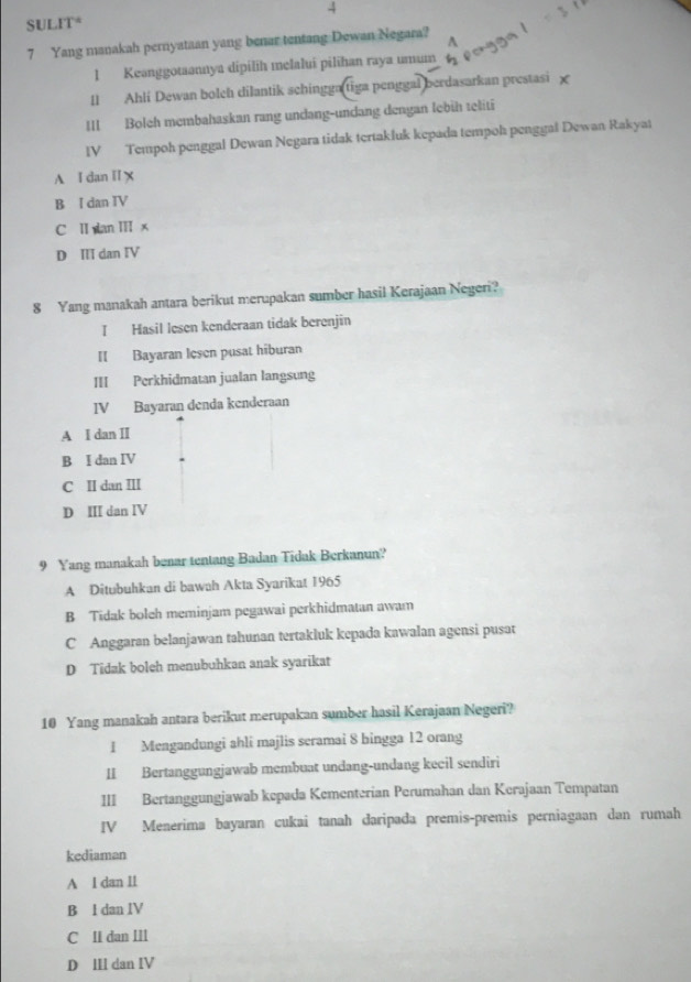 SULIT* 4
7 Yang manakah pernyataan yang benar tentang Dewan Negara?
1 Keanggotaannya dipilih melalui pilihan raya umum
[] Ahli Dewan bolch dilantik schingga tiga penggal berdasarkan prestasi χ
III Boleh membahaskan rang undang-undang dengan lebih teliti
IV Tempoh penggal Dewan Negara tidak tertakluk kepada tempoh penggal Dewan Rakyat
A I dan II X
B I dan IV
C II wan II x
D III dan IV
8 Yang manakah antara berikut merupakan sumber hasil Kerajaan Negeri?
I Hasil lesen kenderaan tidak berenjin
II Bayaran lesen pusat hiburan
III Perkhidmatan jualan langsung
IV Bayaran denda kenderaan
A I dan I
B I dan IV
C II dan III
D III dan IV
9 Yang manakah benar tentang Badan Tidak Berkanun?
A Ditubuhkan di bawah Akta Syarikat 1965
B Tidak boleh meminjam pegawai perkhidmatan awam
C Anggaran belanjawan tahunan tertakluk kepada kawalan agensi pusat
D Tidak boleh menubuhkan anak syarikat
10 Yang manakah antara berikut merupakan sumber hasil Kerajaan Negeri?
1 Mengandungi ahli majlis seramai 8 bingga 12 orang
II Bertanggungjawab membuat undang-undang kecil sendiri
III Bertanggungjawab kepada Kementerian Perumahan dan Kerajaan Tempatan
IV Menérima bayaran cukai tanah daripada premis-premis perniagaan dan rumah
kediaman
A l dan 1l
B l dan IV
C II dan III
D ⅢI dan IV