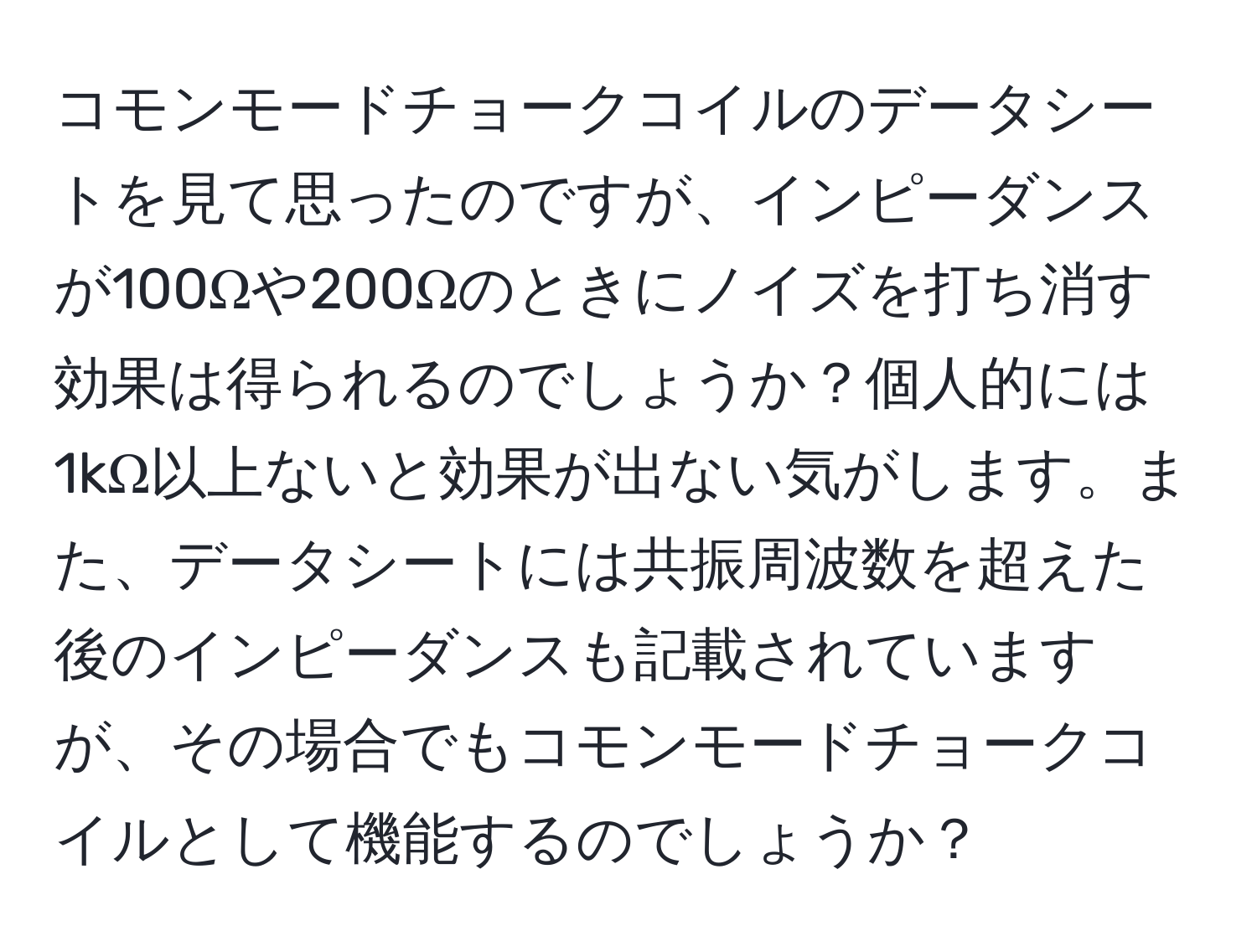 コモンモードチョークコイルのデータシートを見て思ったのですが、インピーダンスが100Ωや200Ωのときにノイズを打ち消す効果は得られるのでしょうか？個人的には1kΩ以上ないと効果が出ない気がします。また、データシートには共振周波数を超えた後のインピーダンスも記載されていますが、その場合でもコモンモードチョークコイルとして機能するのでしょうか？