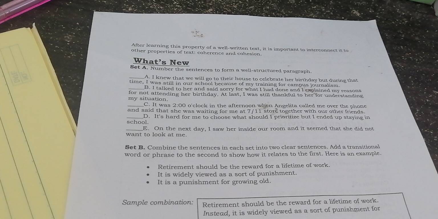 After learning this property of a well-written text, it is important to interconnect it to 
other properties of text: coherence and cohesion. 
What's New 
Set A. Number the sentences to form a well-structured paragraph. 
_A. I knew that we will go to their house to celebrate her birthday but during that 
time, I was still in our school because of my training for campus journalism. 
_B. I talked to her and said sorry for what I had done and I explained my reasons 
for not attending her birthday. At last, I was still thankful to her for understanding 
my situation. 
_C. It was 2:00 o'clock in the afternoon when Angelita called me over the phone 
and said that she was waiting for me at 7/11 store together with our other friends. 
_D. It's hard for me to choose what should I prioritize but I ended up staying in 
school. 
_E. On the next day, I saw her inside our room and it seemed that she did not 
want to look at me. 
Set B. Combine the sentences in each set into two clear sentences. Add a transitional 
word or phrase to the second to show how it relates to the first. Here is an example. 
Retirement should be the reward for a lifetime of work. 
It is widely viewed as a sort of punishment. 
It is a punishment for growing old. 
Sample combination: Retirement should be the reward for a lifetime of work. 
Instead, it is widely viewed as a sort of punishment for