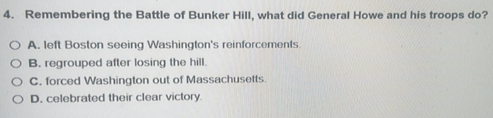 Remembering the Battle of Bunker Hill, what did General Howe and his troops do?
A. left Boston seeing Washington's reinforcements.
B. regrouped after losing the hill.
C. forced Washington out of Massachusetts.
D. celebrated their clear victory.