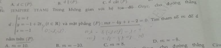 A. d∈ (P). n. d||(P). C. deat(P). 
: [EMPIRE TEAM] Trong không gian với hệ toa độ Oryz, cho đường thắng
d : Er và mặt phẳng (P) : mx-4y+z-2=0 Tìm tham số m để d
nằm trên (P)
D. m=-8.
A. m=10. B. m=-10. C. m=8. Cấu
cho đường thǎng