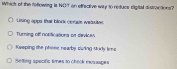 Which of the following is NOT an effective way to reduce digital distractions?
Using apps that block certain websites
Turning off notifications on devices
Keeping the phone nearby during study time
Setting specific times to check messages