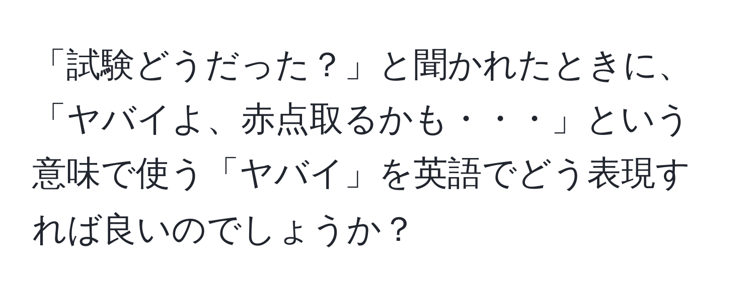 「試験どうだった？」と聞かれたときに、「ヤバイよ、赤点取るかも・・・」という意味で使う「ヤバイ」を英語でどう表現すれば良いのでしょうか？