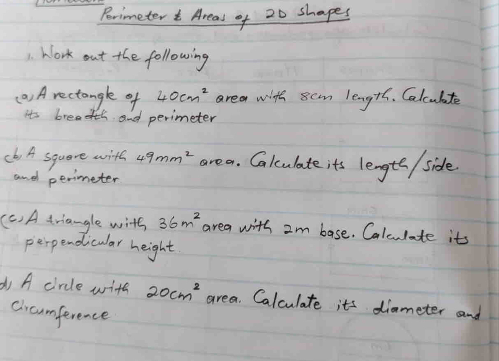 Porimeter Areas of 20 shapes 
1. Work out the following 
() A rectangle of 40cm^2 area with scm length. Calculte 
its breadth and perimeter 
(b) A square with 49mm^2 area. Calculate its lengte / side 
and perimeter 
(C) A triangle with 36m^2 area with 2m base. Calculate its 
perpendicular height 
d A circle with 20cm^2 area. Calculate its diameter and 
cicamference