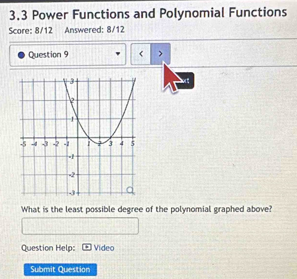 3.3 Power Functions and Polynomial Functions 
Score: 8/12 Answered: 8/12 
Question 9 < > 
xt 
What is the least possible degree of the polynomial graphed above? 
Question Help: Video 
Submit Question