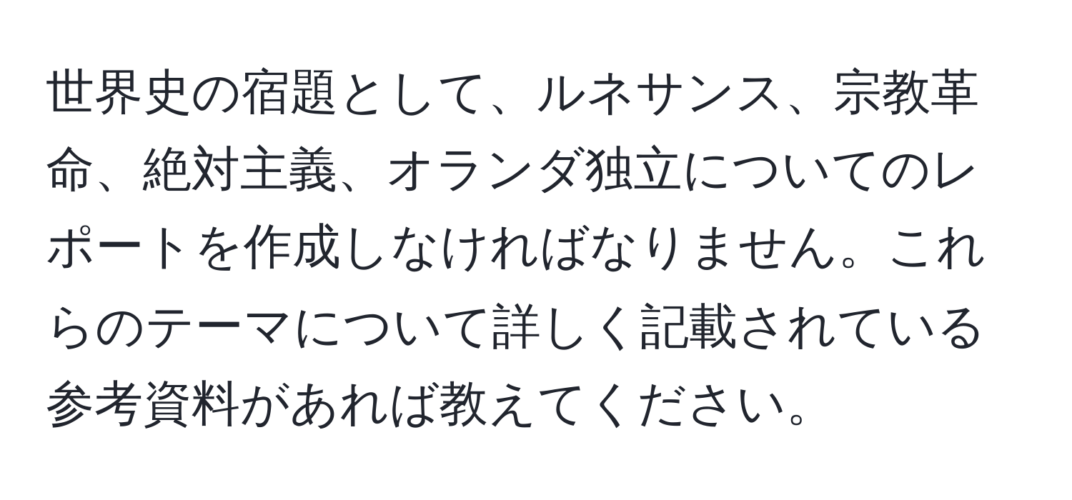 世界史の宿題として、ルネサンス、宗教革命、絶対主義、オランダ独立についてのレポートを作成しなければなりません。これらのテーマについて詳しく記載されている参考資料があれば教えてください。