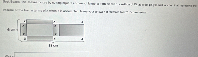 Best Boxes, Inc. makes boxes by cutting square corners of length x from pieces of cardboard. What is the polynomial function that represents the 
volume of the box in terms of x when it is assembled, leave your answer in factored form? Picture below.
V(x)=□