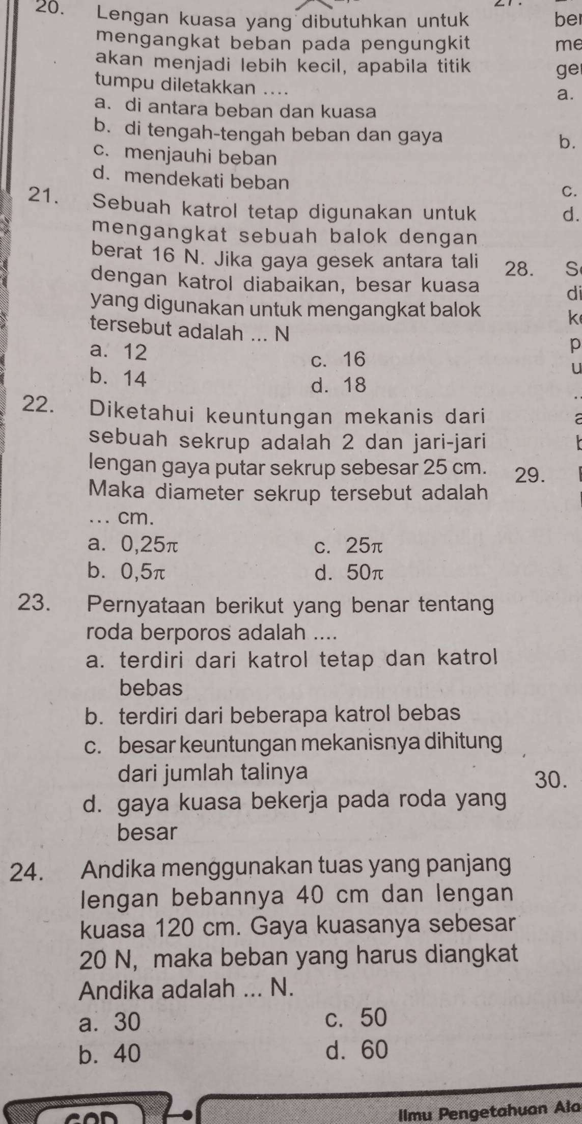 Lengan kuasa yang dibutuhkan untuk be
mengangkat beban pada pengungkit me
akan menjadi lebih kecil, apabila titik ge
tumpu diletakkan ....
a.
a. di antara beban dan kuasa
b. di tengah-tengah beban dan gaya b.
c. menjauhi beban
d. mendekati beban
C.
21. Sebuah katrol tetap digunakan untuk
d.
mengangkat sebuah balok dengan 
berat 16 N. Jika gaya gesek antara tali 28. S
dengan katrol diabaikan, besar kuasa
di
yang digunakan untuk mengangkat balok
k
tersebut adalah ... N
p
a. 12 U
c. 16
b. 14
d. 18
22. Diketahui keuntungan mekanis dari
sebuah sekrup adalah 2 dan jari-jari
lengan gaya putar sekrup sebesar 25 cm. 29.
Maka diameter sekrup tersebut adalah
... cm.
a. 0,25π c. 25π
b⩽ 0,5π d. 50π
23. Pernyataan berikut yang benar tentang
roda berporos adalah ....
a. terdiri dari katrol tetap dan katrol
bebas
b. terdiri dari beberapa katrol bebas
c. besar keuntungan mekanisnya dihitung
dari jumlah talinya 30.
d. gaya kuasa bekerja pada roda yang
besar
24. Andika menggunakan tuas yang panjang
lengan bebannya 40 cm dan lengan
kuasa 120 cm. Gaya kuasanya sebesar
20 N, maka beban yang harus diangkat
Andika adalah ... N.
a⩽ 30 c. 50
b. 40 d. 60
IImu Pengetahuan Ala