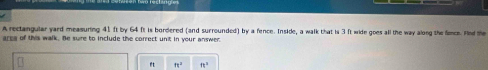 rea between two reclangles 
A rectangular yard measuring 41 ft by 64 ft is bordered (and surrounded) by a fence. Inside, a walk that is 3 ft wide goes all the way along the fence. Find the 
area of this walk. Be sure to include the correct unit in your answer.
ft ft^2 ft^3