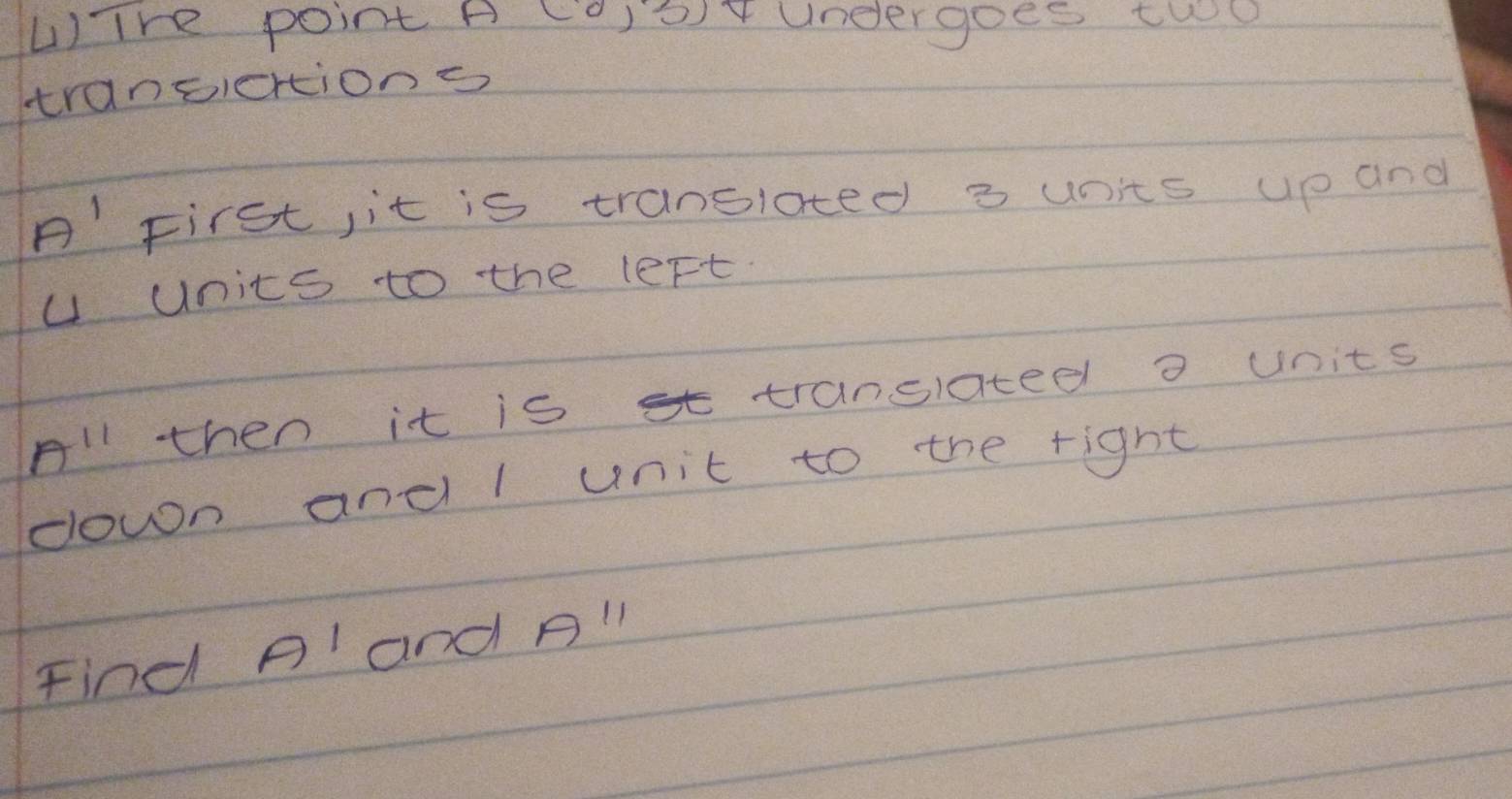 Tre point A (0,3) undergoes two 
transiertions 
A'First, it is tranoloted 3 units up and
u units to the left 
All then it is st translated o units 
down and l unit to the right 
Find Pland All