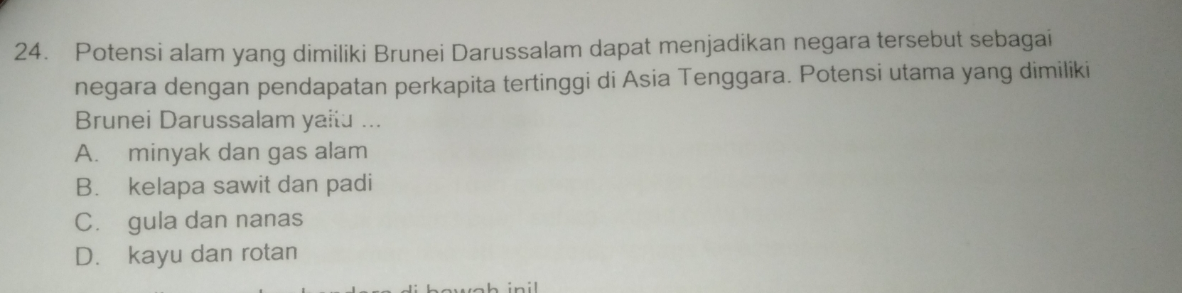 Potensi alam yang dimiliki Brunei Darussalam dapat menjadikan negara tersebut sebagai
negara dengan pendapatan perkapita tertinggi di Asia Tenggara. Potensi utama yang dimiliki
Brunei Darussalam yaitu ...
A. minyak dan gas alam
B. kelapa sawit dan padi
C. gula dan nanas
D. kayu dan rotan